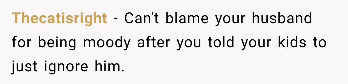 Thecatisright − Can't blame your husband for being moody after you told your kids to just ignore him.
