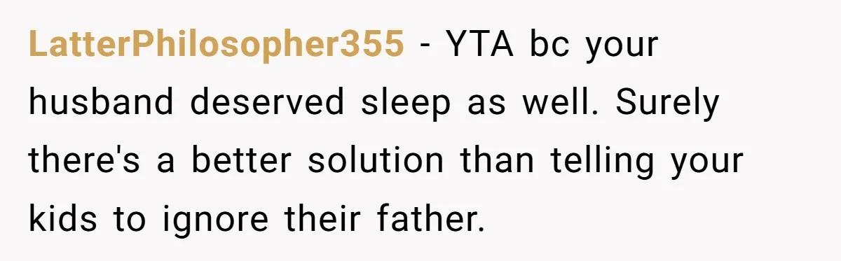 LatterPhilosopher355 − YTA bc your husband deserved sleep as well. Surely there's a better solution than telling your kids to ignore their father.