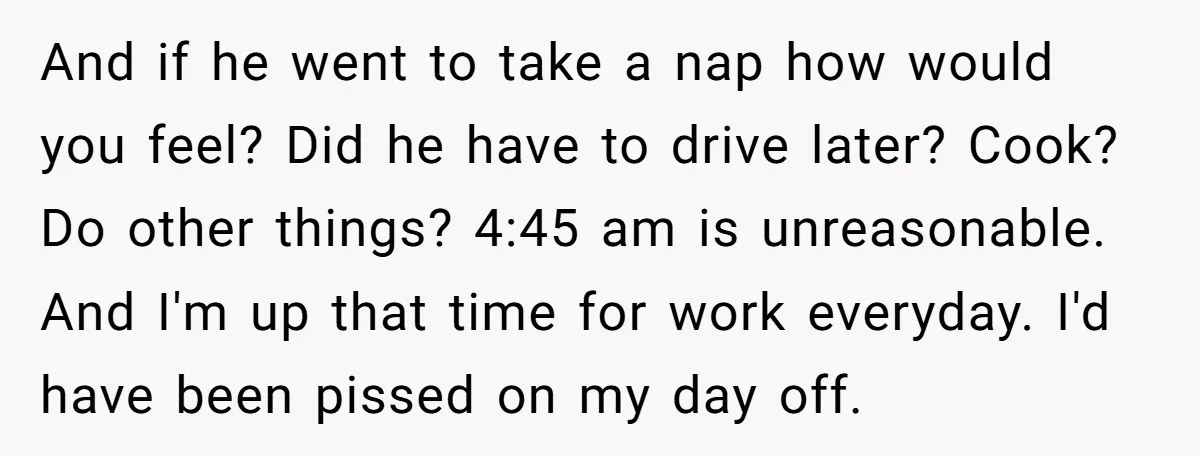 And if he went to take a nap how would you feel? Did he have to drive later? Cook? Do other things? 4:45 am is unreasonable. And I'm up that...