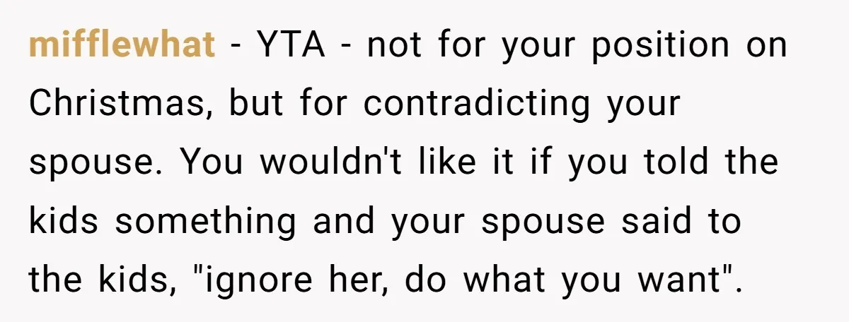 mifflewhat − YTA - not for your position on Christmas, but for contradicting your spouse. You wouldn't like it if you told the kids something and your spouse said to...