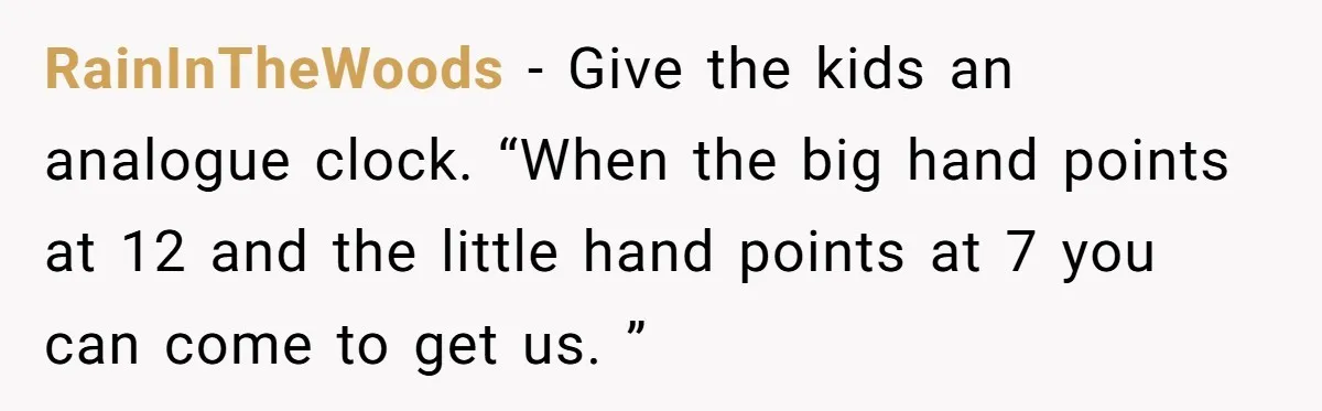 RainInTheWoods − Give the kids an analogue clock. “When the big hand points at 12 and the little hand points at 7 you can come to get us. ”
