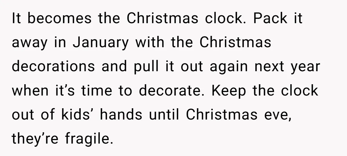 It becomes the Christmas clock. Pack it away in January with the Christmas decorations and pull it out again next year when it’s time to decorate. Keep the clock out...