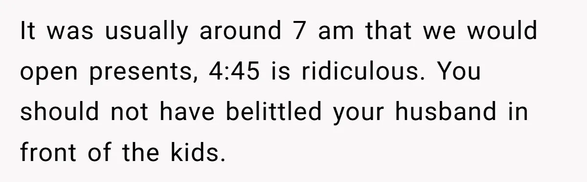 It was usually around 7 am that we would open presents, 4:45 is ridiculous. You should not have belittled your husband in front of the kids.