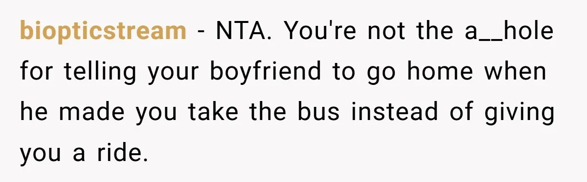 biopticstream − NTA. You're not the a__hole for telling your boyfriend to go home when he made you take the bus instead of giving you a ride.