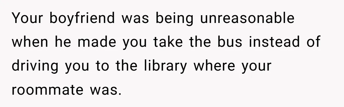 Your boyfriend was being unreasonable when he made you take the bus instead of driving you to the library where your roommate was.