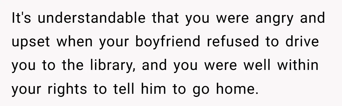 It's understandable that you were angry and upset when your boyfriend refused to drive you to the library, and you were well within your rights to tell him to go...