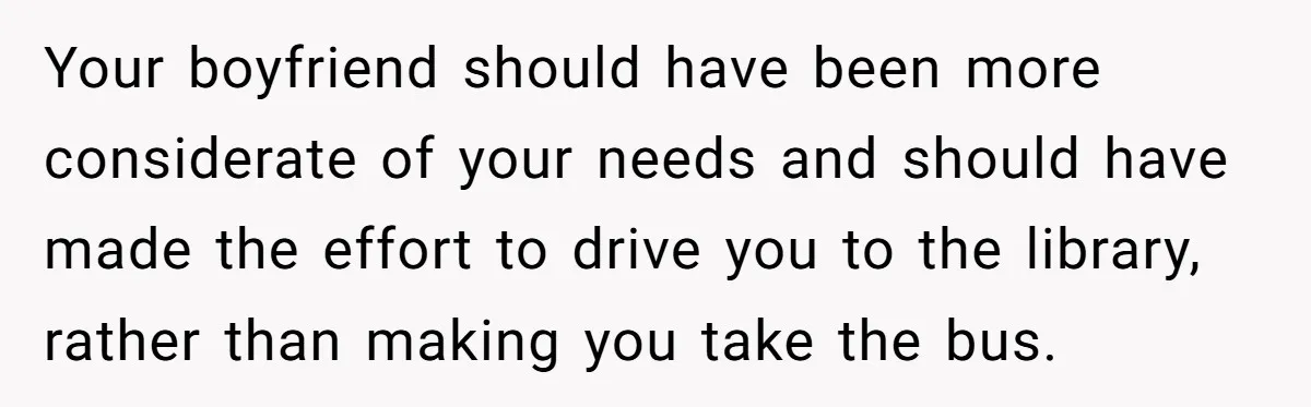 Your boyfriend should have been more considerate of your needs and should have made the effort to drive you to the library, rather than making you take the bus.