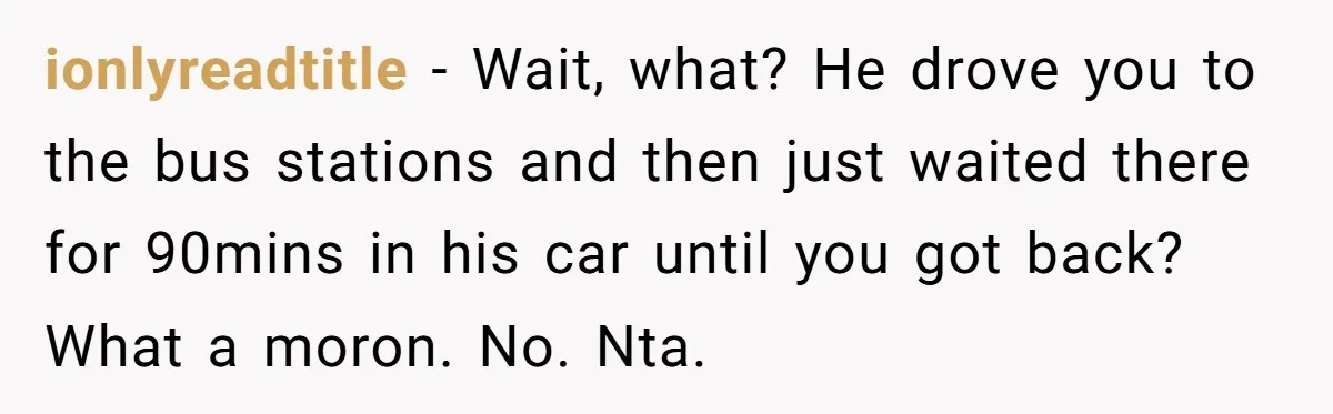 ionlyreadtitle − Wait, what? He drove you to the bus stations and then just waited there for 90mins in his car until you got back? What a moron. No. Nta.