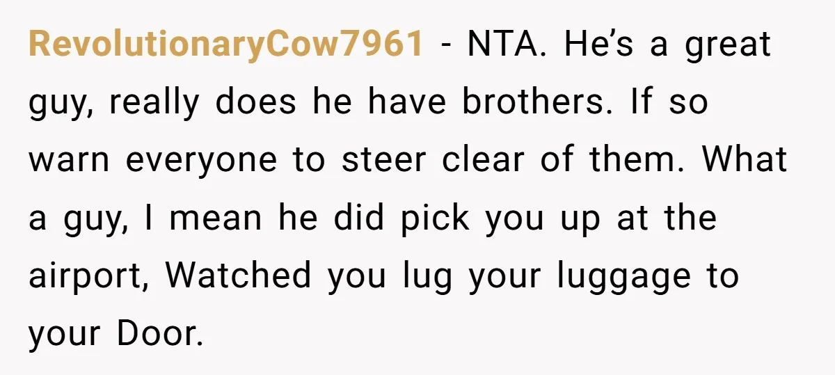 RevolutionaryCow7961 − NTA. He’s a great guy, really does he have brothers. If so warn everyone to steer clear of them. What a guy, I mean he did pick you...