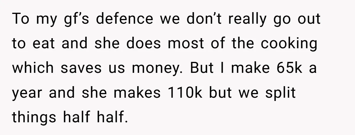 To my gf’s defence we don’t really go out to eat and she does most of the cooking which saves us money. But I make 65k a year and she...