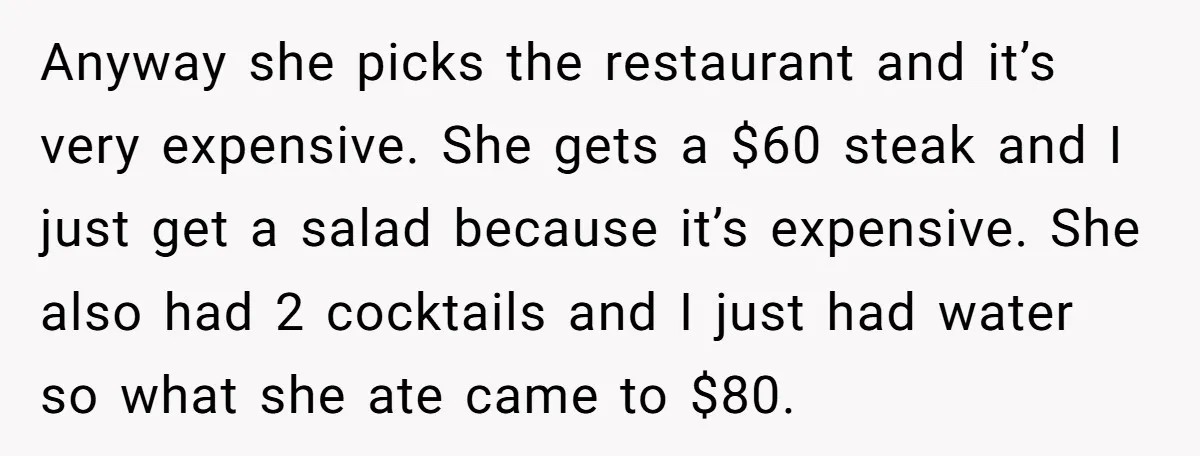 Anyway she picks the restaurant and it’s very expensive. She gets a $60 steak and I just get a salad because it’s expensive. She also had 2 cocktails and I...