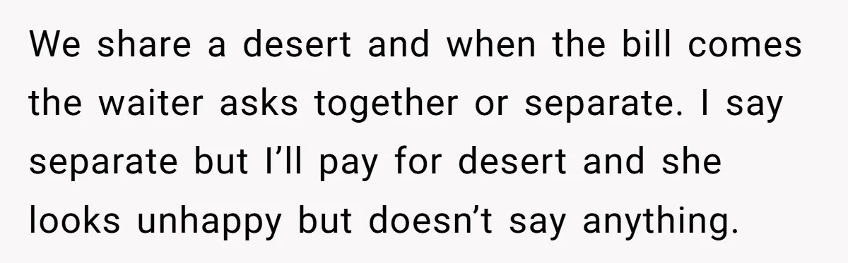 We share a desert and when the bill comes the waiter asks together or separate. I say separate but I’ll pay for desert and she looks unhappy but doesn’t say...