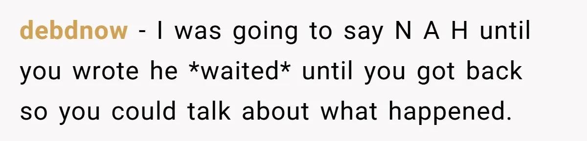 debdnow − I was going to say N A H until you wrote he *waited* until you got back so you could talk about what happened.