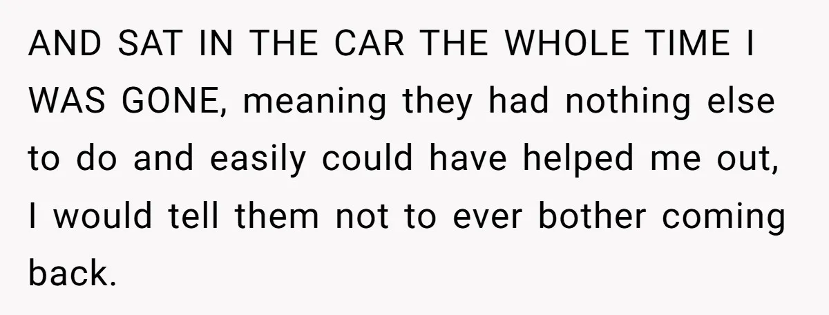 AND SAT IN THE CAR THE WHOLE TIME I WAS GONE, meaning they had nothing else to do and easily could have helped me out, I would tell them not...
