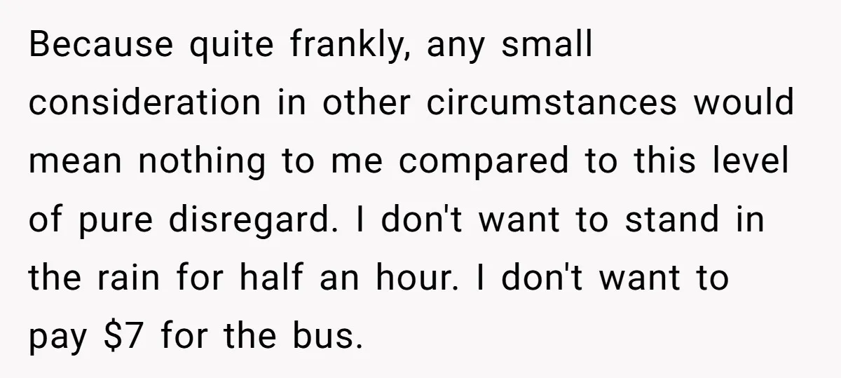 Because quite frankly, any small consideration in other circumstances would mean nothing to me compared to this level of pure disregard. I don't want to stand in the rain for...