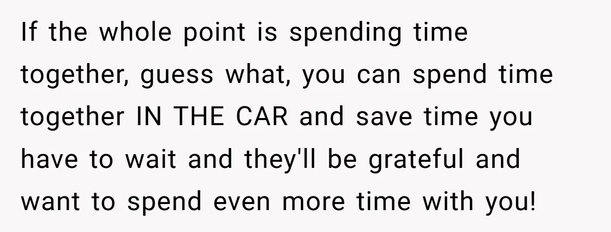 If the whole point is spending time together, guess what, you can spend time together IN THE CAR and save time you have to wait and they'll be grateful and...