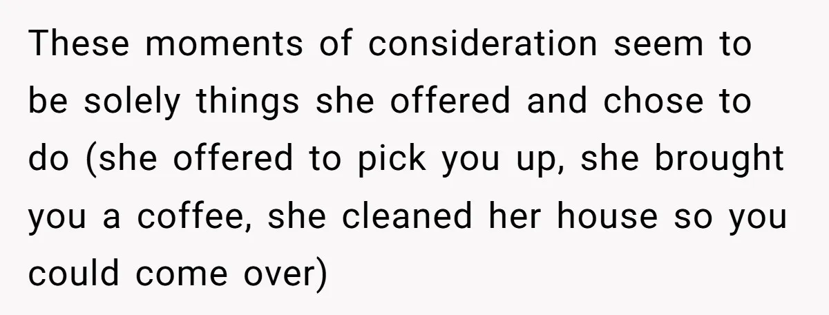 These moments of consideration seem to be solely things she offered and chose to do (she offered to pick you up, she brought you a coffee, she cleaned her house...