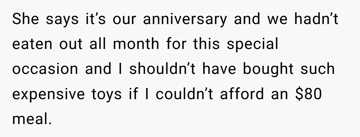 She says it’s our anniversary and we hadn’t eaten out all month for this special occasion and I shouldn’t have bought such expensive toys if I couldn’t afford an $80...
