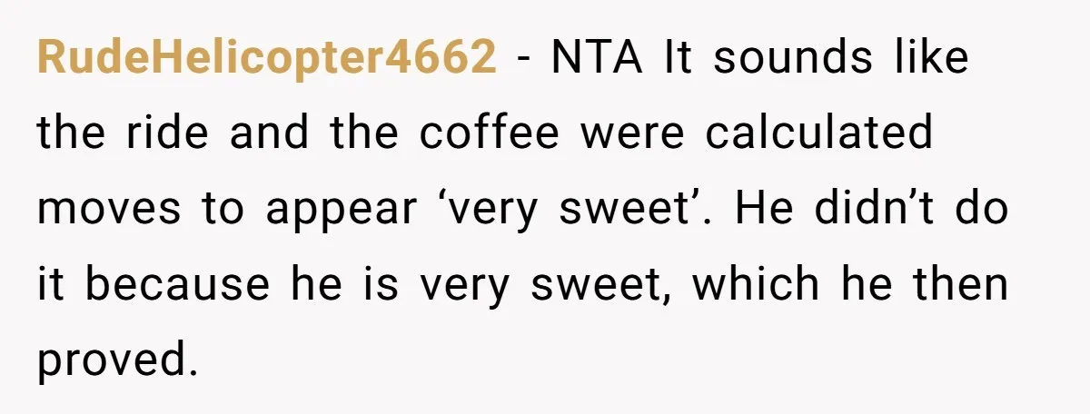 RudeHelicopter4662 − NTA It sounds like the ride and the coffee were calculated moves to appear ‘very sweet’. He didn’t do it because he is very sweet, which he then...