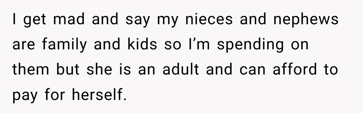 I get mad and say my nieces and nephews are family and kids so I’m spending on them but she is an adult and can afford to pay for herself.