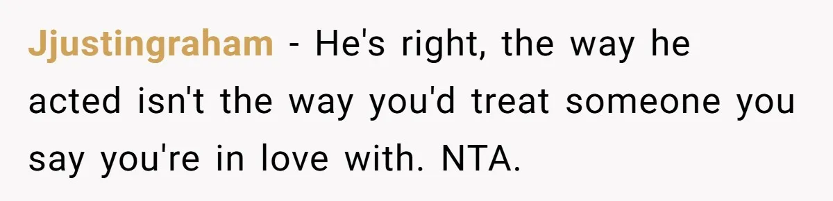 Jjustingraham − He's right, the way he acted isn't the way you'd treat someone you say you're in love with. NTA.