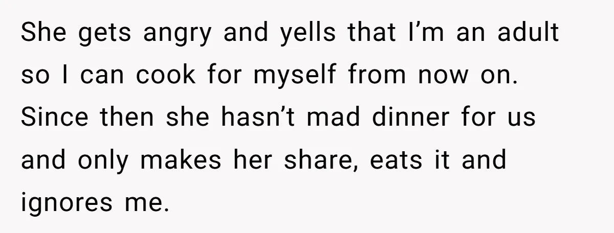 She gets angry and yells that I’m an adult so I can cook for myself from now on. Since then she hasn’t mad dinner for us and only makes her...