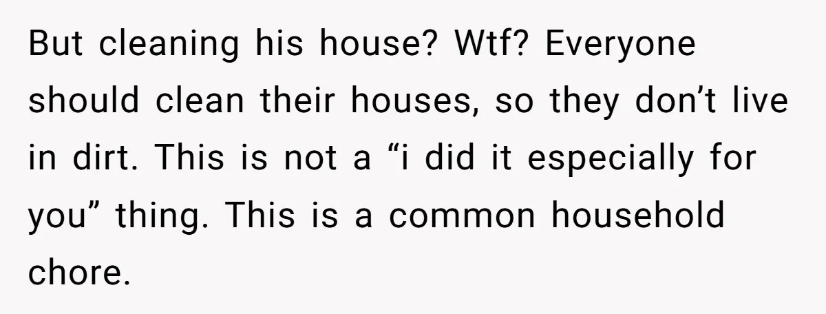 But cleaning his house? Wtf? Everyone should clean their houses, so they don’t live in dirt. This is not a “i did it especially for you” thing. This is a...