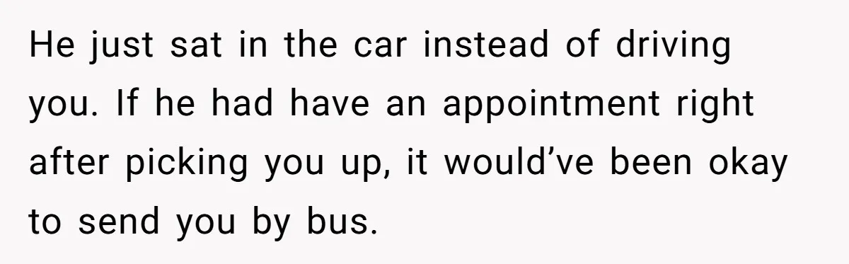 He just sat in the car instead of driving you. If he had have an appointment right after picking you up, it would’ve been okay to send you by bus.