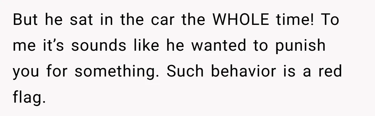 But he sat in the car the WHOLE time! To me it’s sounds like he wanted to punish you for something. Such behavior is a red flag.