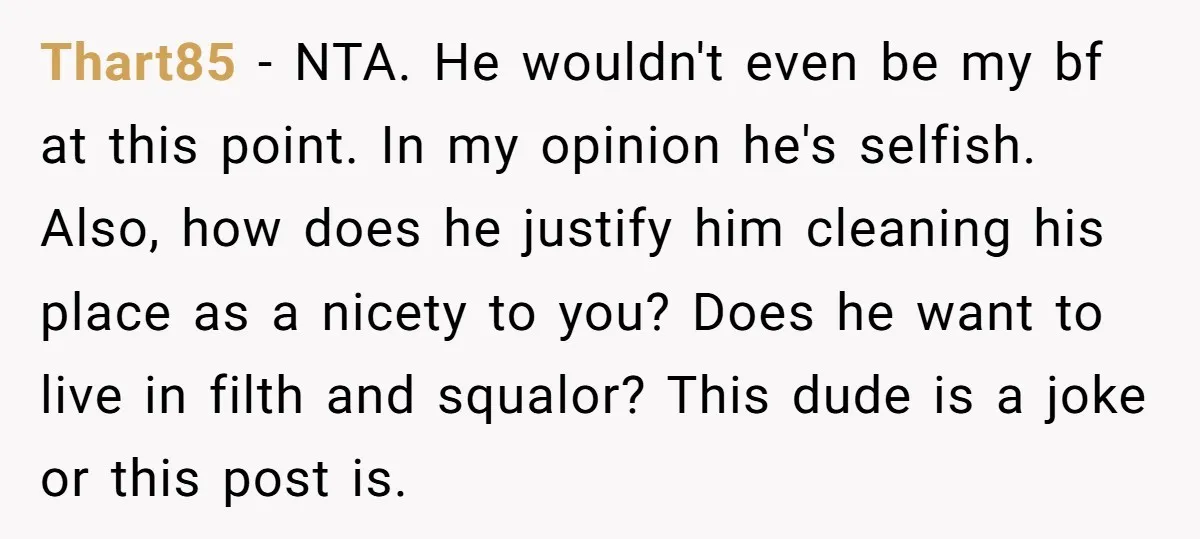 Thart85 − NTA. He wouldn't even be my bf at this point. In my opinion he's selfish. Also, how does he justify him cleaning his place as a nicety to...