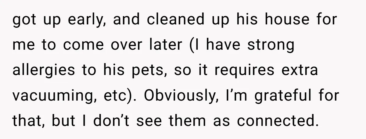 got up early, and cleaned up his house for me to come over later (I have strong allergies to his pets, so it requires extra vacuuming, etc). Obviously, I’m grateful...