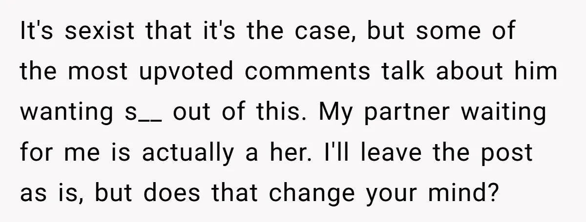 It's sexist that it's the case, but some of the most upvoted comments talk about him wanting s__ out of this. My partner waiting for me is actually a her....