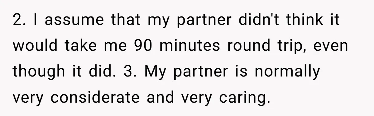 2. I assume that my partner didn't think it would take me 90 minutes round trip, even though it did. 3. My partner is normally very considerate and very caring.