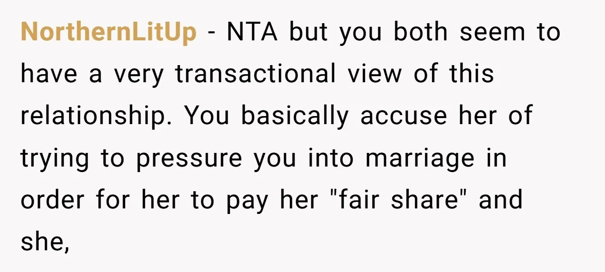 NorthernLitUp − NTA but you both seem to have a very transactional view of this relationship. You basically accuse her of trying to pressure you into marriage in order for...