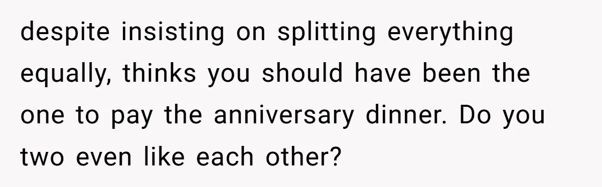 despite insisting on splitting everything equally, thinks you should have been the one to pay the anniversary dinner. Do you two even like each other?
