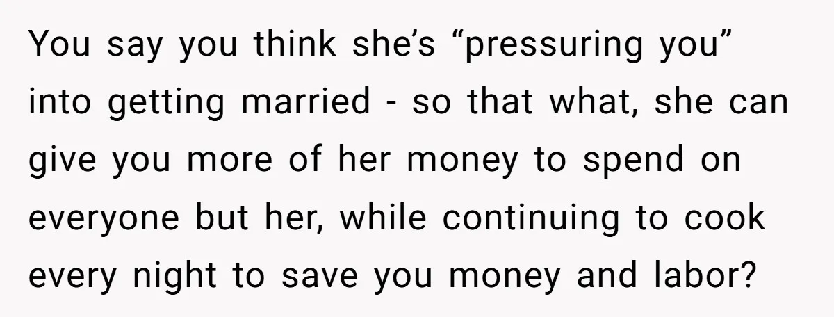 You say you think she’s “pressuring you” into getting married - so that what, she can give you more of her money to spend on everyone but her, while continuing...