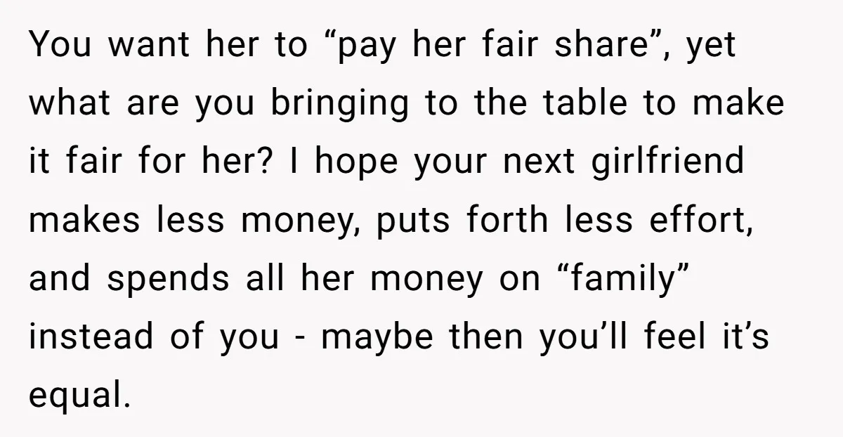 You want her to “pay her fair share”, yet what are you bringing to the table to make it fair for her? I hope your next girlfriend makes less money,...