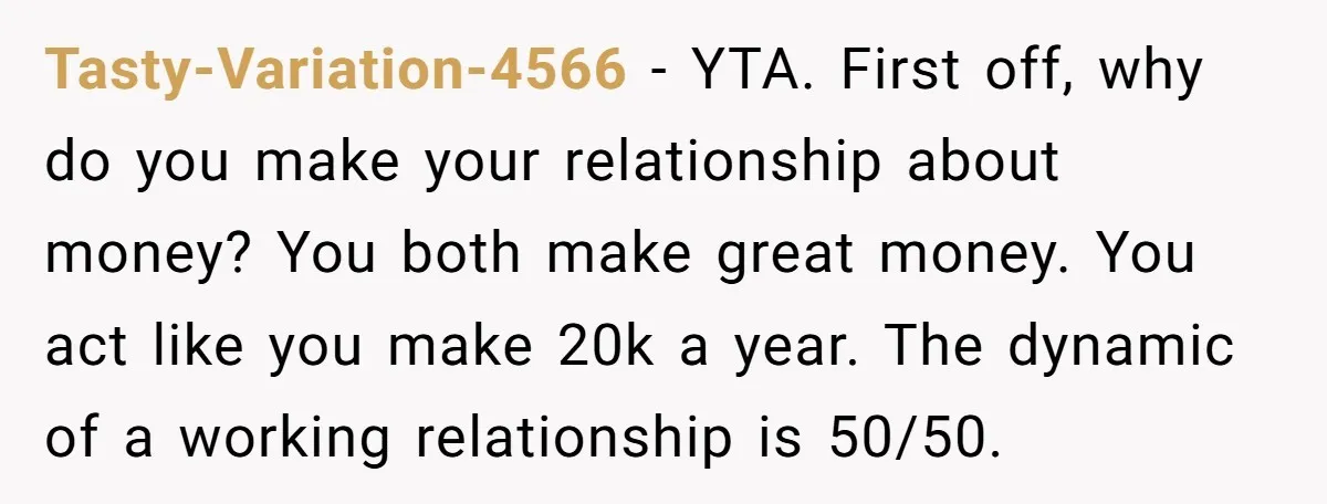 Tasty-Variation-4566 − YTA. First off, why do you make your relationship about money? You both make great money. You act like you make 20k a year. The dynamic of a...