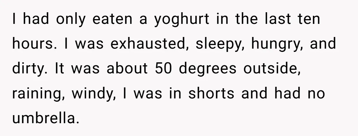 I had only eaten a yoghurt in the last ten hours. I was exhausted, sleepy, hungry, and dirty. It was about 50 degrees outside, raining, windy, I was in shorts...