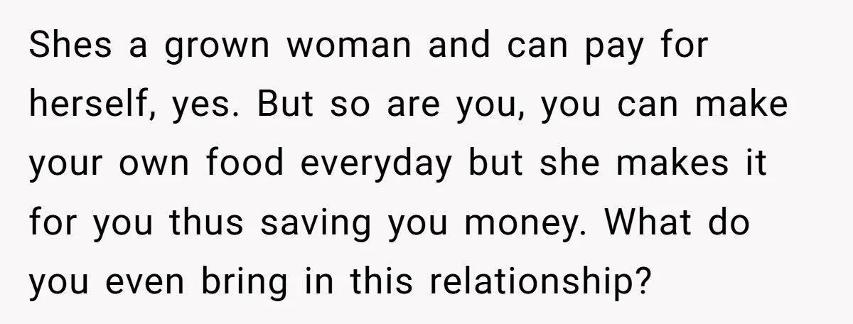 Shes a grown woman and can pay for herself, yes. But so are you, you can make your own food everyday but she makes it for you thus saving you...