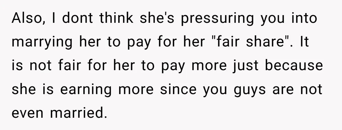 Also, I dont think she's pressuring you into marrying her to pay for her "fair share". It is not fair for her to pay more just because she is earning...