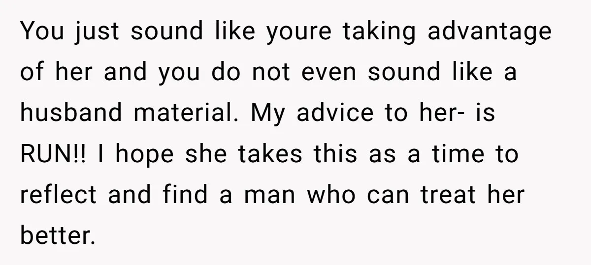 You just sound like youre taking advantage of her and you do not even sound like a husband material. My advice to her- is RUN!! I hope she takes this...