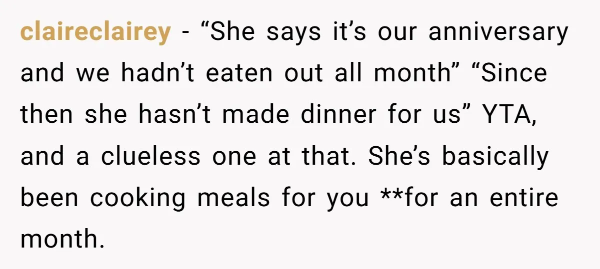 claireclairey − “She says it’s our anniversary and we hadn’t eaten out all month” “Since then she hasn’t made dinner for us” YTA, and a clueless one at that. She’s...
