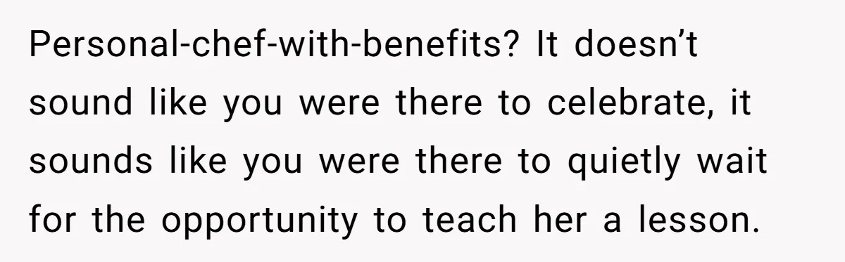 Personal-chef-with-benefits? It doesn’t sound like you were there to celebrate, it sounds like you were there to quietly wait for the opportunity to teach her a lesson.