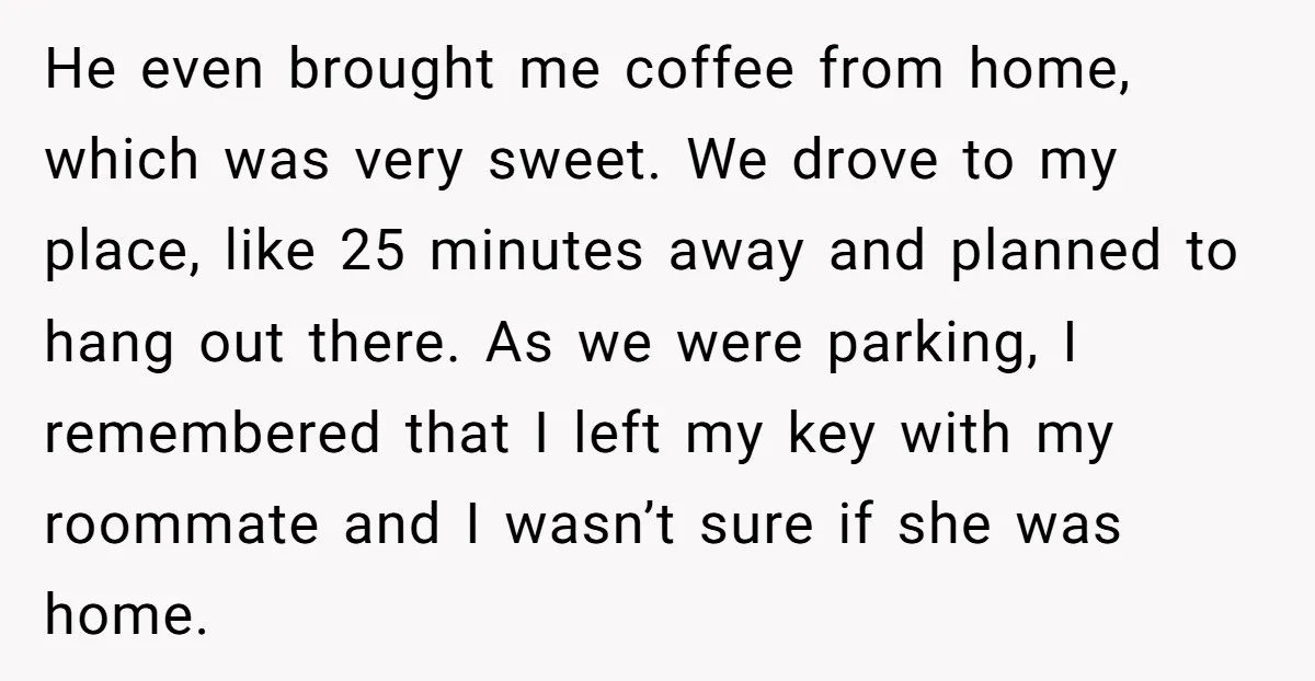 He even brought me coffee from home, which was very sweet. We drove to my place, like 25 minutes away and planned to hang out there. As we were parking,...