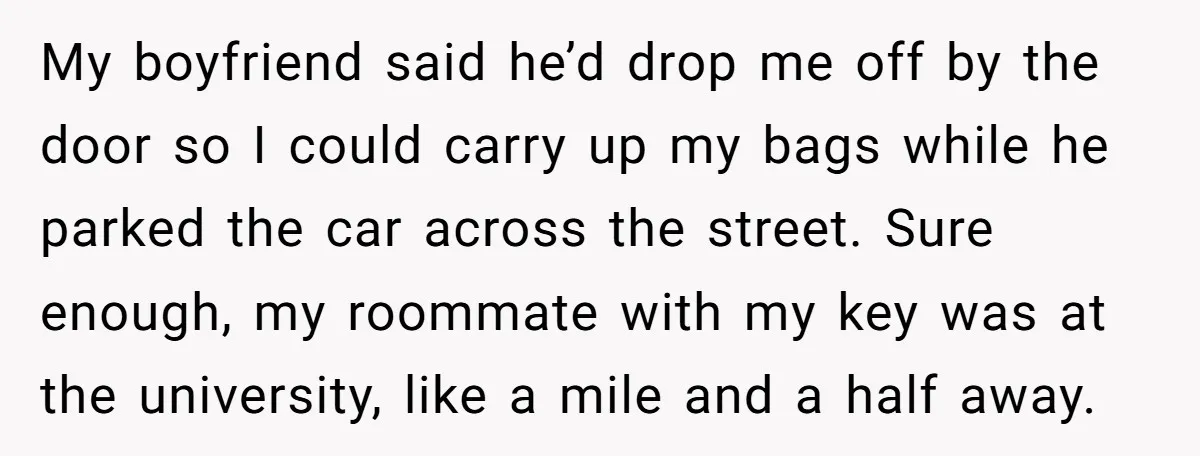 My boyfriend said he’d drop me off by the door so I could carry up my bags while he parked the car across the street. Sure enough, my roommate with...