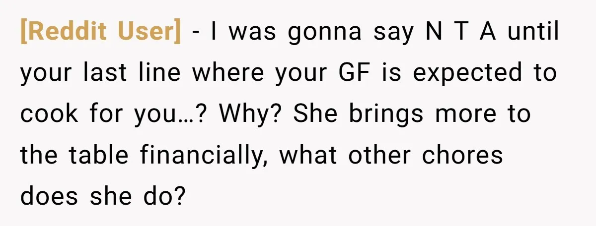 [Reddit User] − I was gonna say N T A until your last line where your GF is expected to cook for you…? Why? She brings more to the table...