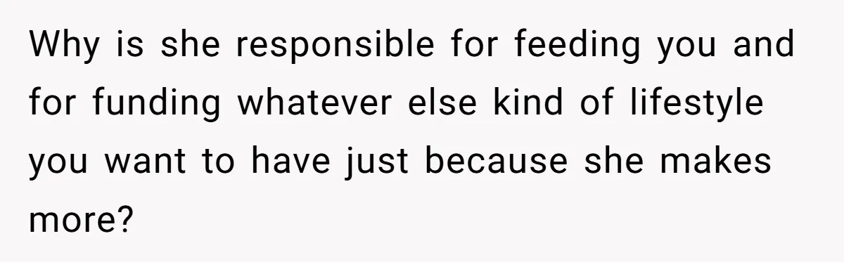 Why is she responsible for feeding you and for funding whatever else kind of lifestyle you want to have just because she makes more?