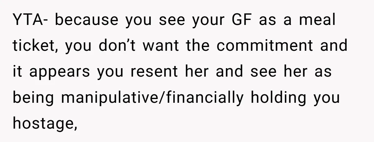YTA- because you see your GF as a meal ticket, you don’t want the commitment and it appears you resent her and see her as being manipulative/financially holding you hostage,