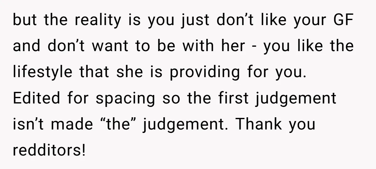 but the reality is you just don’t like your GF and don’t want to be with her - you like the lifestyle that she is providing for you. Edited for...